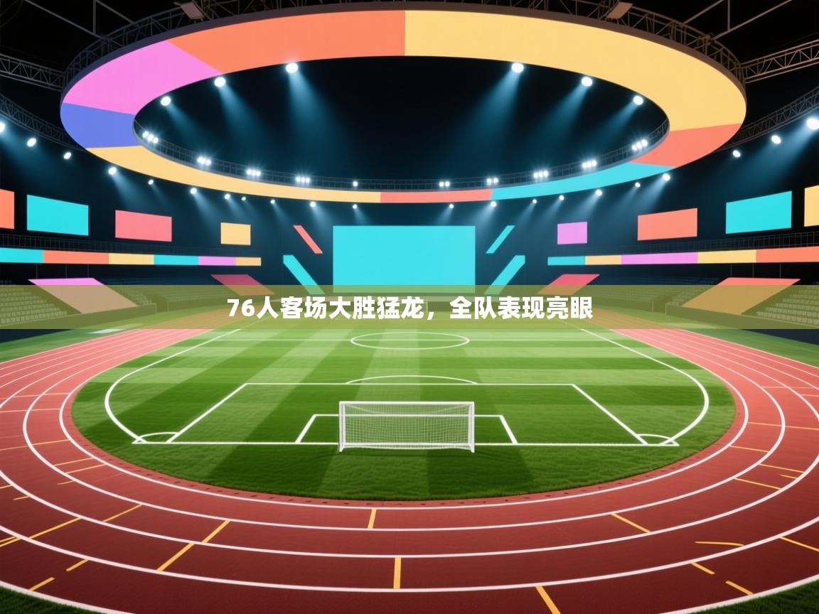 76人客场大胜猛龙，全队表现亮眼