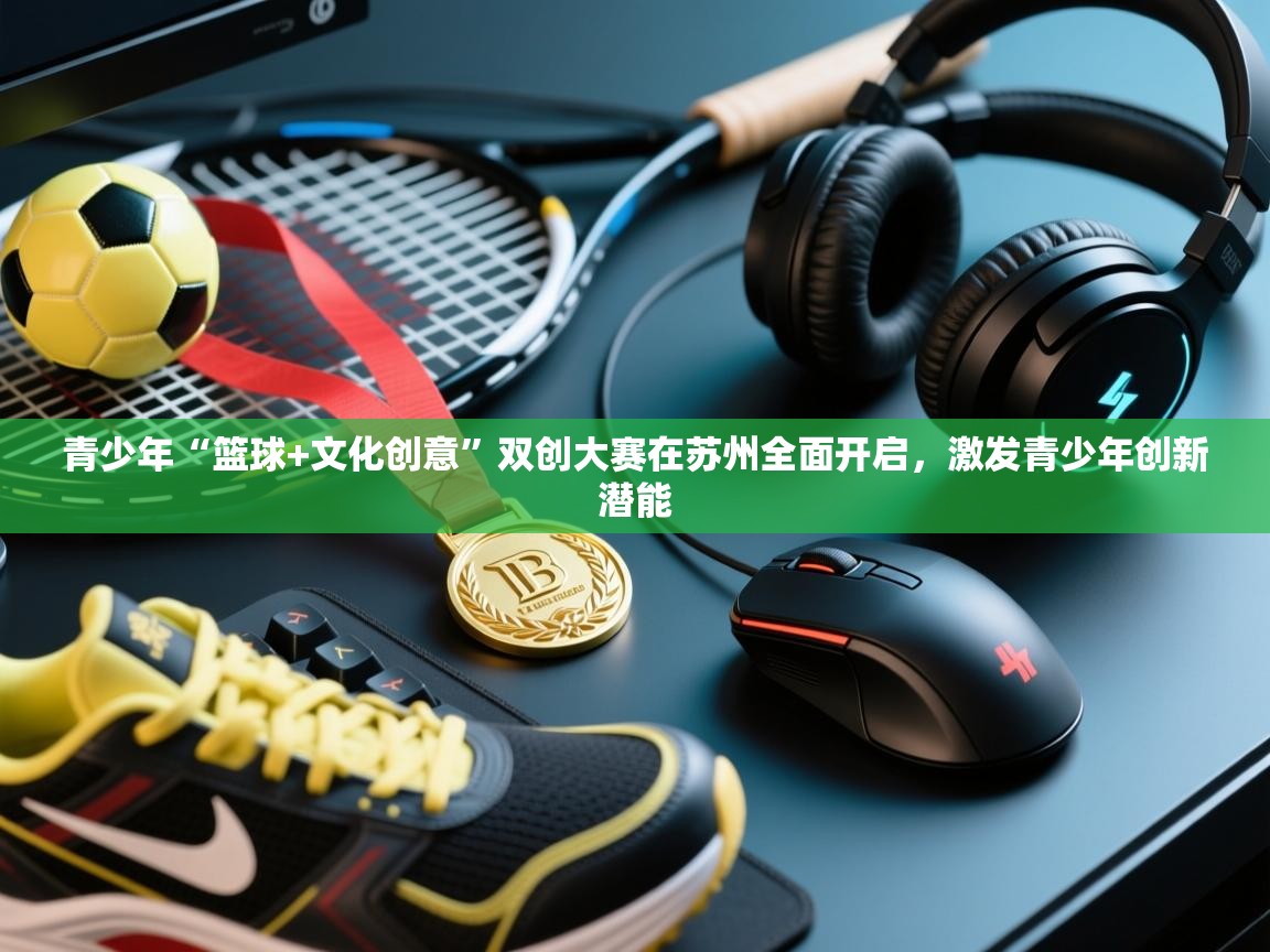 青少年“篮球+文化创意”双创大赛在苏州全面开启,激发青少年创新潜能 第1张