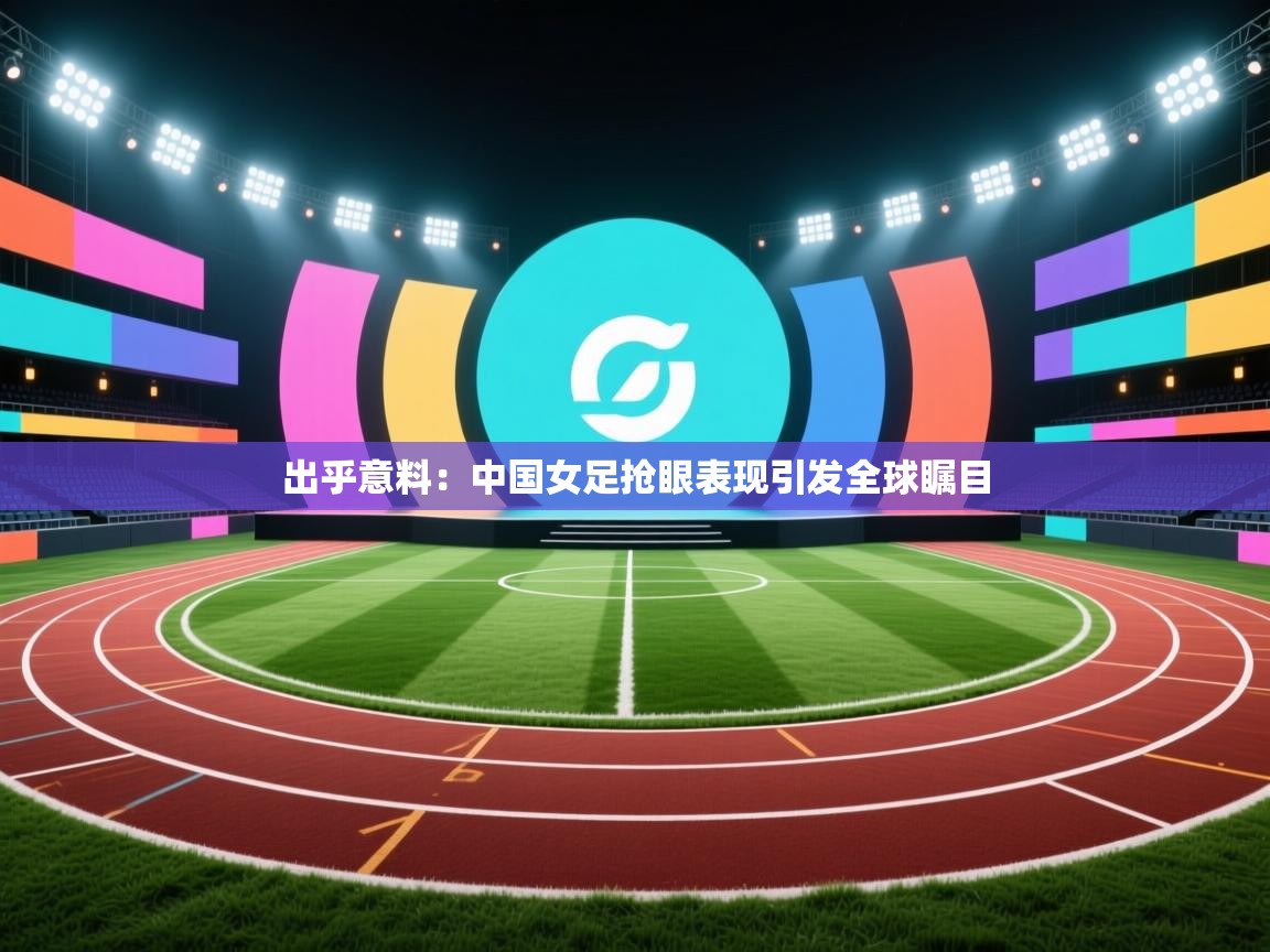 出乎意料：中国女足抢眼表现引发全球瞩目  第1张